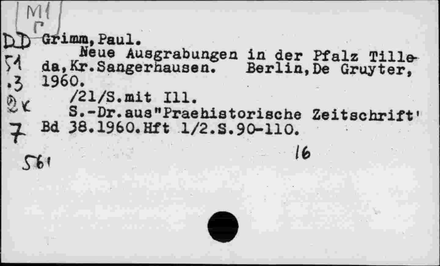 ﻿imm,Paul.
rA	Neue Ausgrabungen in der Pfalz Tille-
И da,Kr.Sangerhausen. Berlin,De Gruyter, .3 1960.
$	/21/S.mit Ill.
S.-Dr.aua"Praehistorische Zeitschrift Bd 38.1960.Hft 1/2.S.90-110.
/6